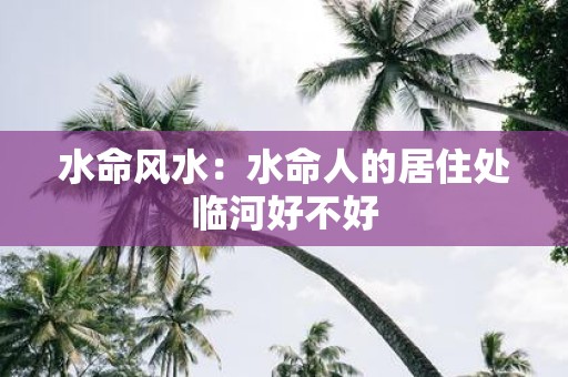 水命风水：水命人的居住处临河好不好
