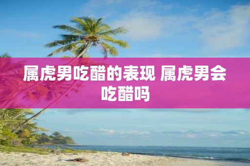 属虎男吃醋的表现 属虎男会吃醋吗