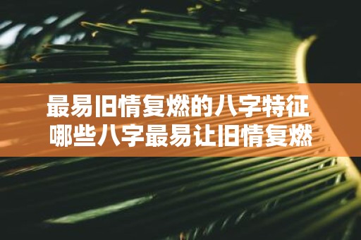 最易旧情复燃的八字特征 哪些八字最易让旧情复燃