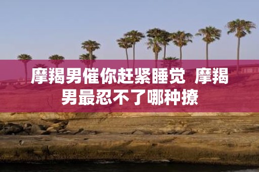 摩羯男催你赶紧睡觉 摩羯男最忍不了哪种撩