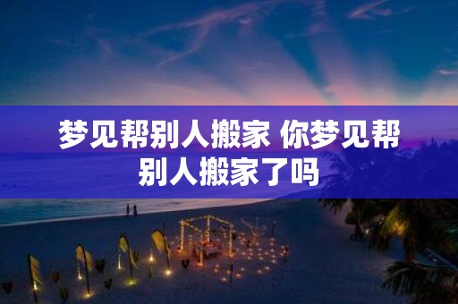 梦见帮别人搬家 你梦见帮别人搬家了吗