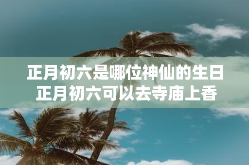 正月初六是哪位神仙的生日 正月初六可以去寺庙上香吗