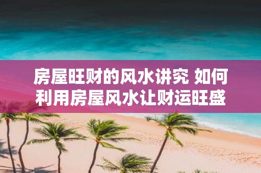 房屋旺财的风水讲究 如何利用房屋风水让财运旺盛