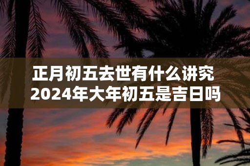 正月初五去世有什么讲究 2025年大年初五是吉日吗