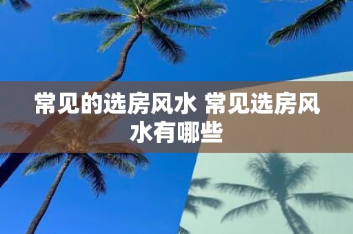 常见的选房风水 常见选房风水有哪些