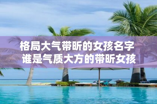 格局大气带昕的女孩名字 谁是气质大方的带昕女孩