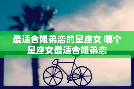 最适合姐弟恋的星座女 哪个星座女最适合姐弟恋