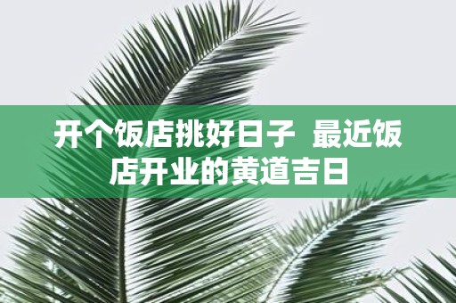 开个饭店挑好日子 最近饭店开业的黄道吉日