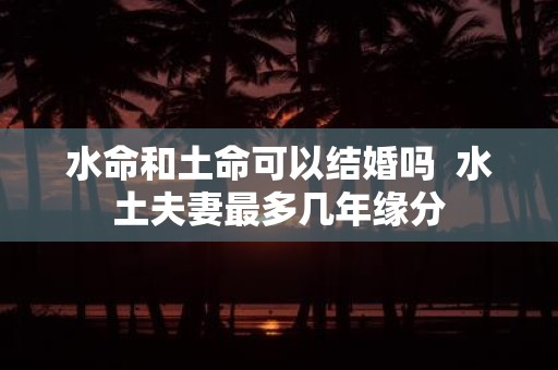 水命和土命可以结婚吗 水土夫妻最多几年缘分