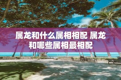 属龙和什么属相相配 属龙和哪些属相最相配