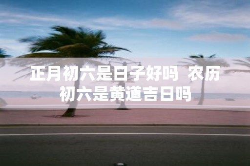 正月初六是日子好吗 农历初六是黄道吉日吗