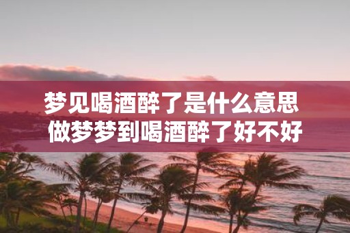 梦见喝酒醉了是什么意思 做梦梦到喝酒醉了好不好