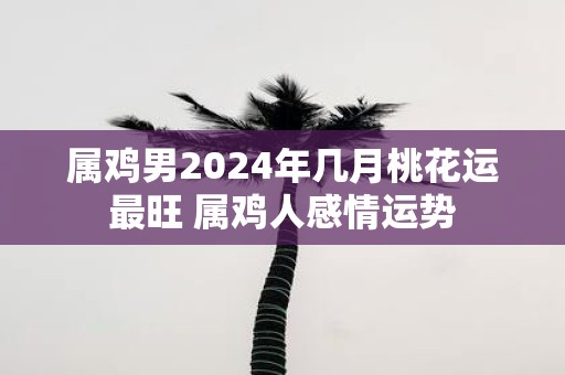属鸡男2025年几月桃花运最旺 属鸡人感情运势