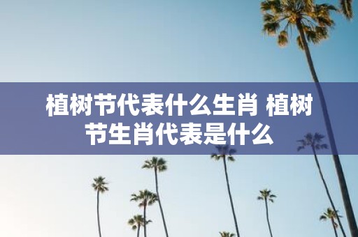 植树节代表什么生肖 植树节生肖代表是什么