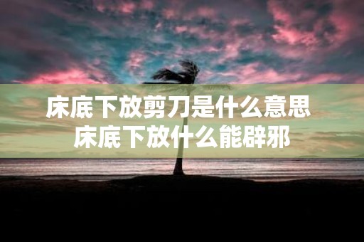 床底下放剪刀是什么意思 床底下放什么能辟邪
