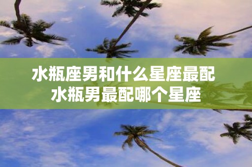 水瓶座男和什么星座最配 水瓶男最配哪个星座