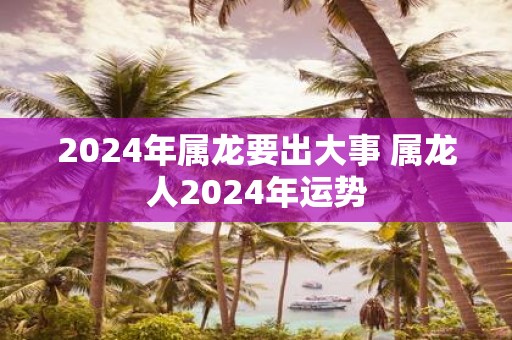 2025年属龙要出大事 属龙人2025年运势