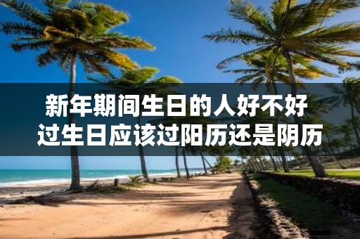 新年期间生日的人好不好 过生日应该过阳历还是阴历