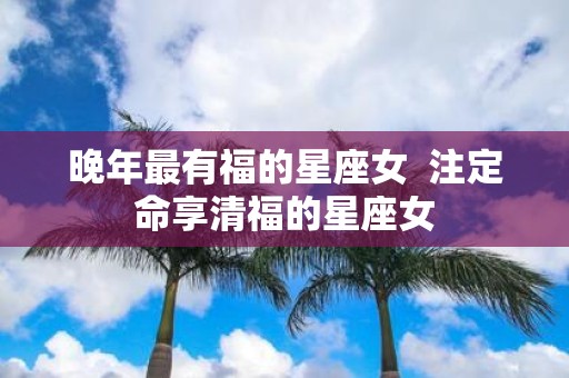 晚年最有福的星座女 注定命享清福的星座女