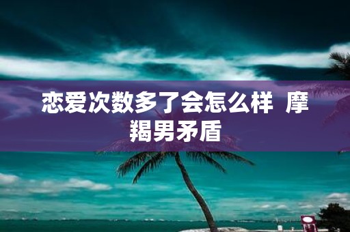 恋爱次数多了会怎么样 摩羯男矛盾