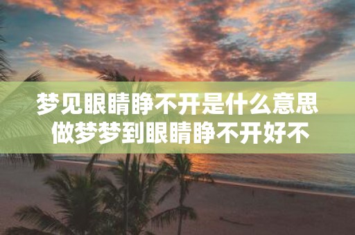 梦见眼睛睁不开是什么意思 做梦梦到眼睛睁不开好不好