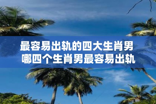 最容易出轨的四大生肖男 哪四个生肖男最容易出轨