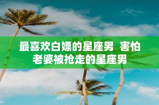 最喜欢白嫖的星座男 害怕老婆被抢走的星座男