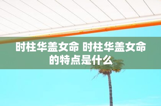 时柱华盖女命 时柱华盖女命的特点是什么