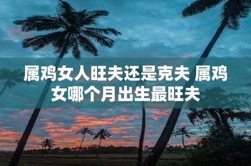 属鸡女人旺夫还是克夫 属鸡女哪个月出生最旺夫
