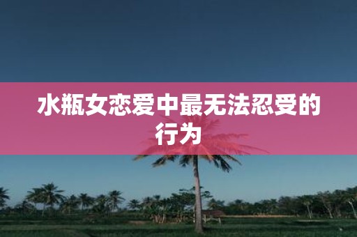 水瓶女恋爱中最无法忍受的行为