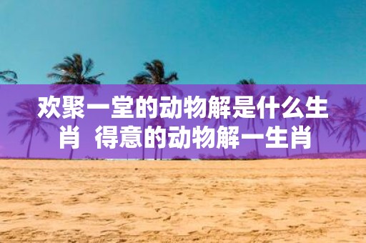 欢聚一堂的动物解是什么生肖 得意的动物解一生肖