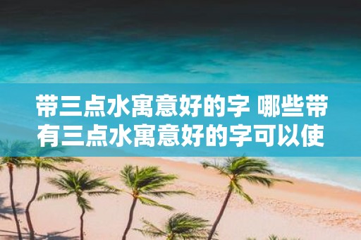 带三点水寓意好的字 哪些带有三点水寓意好的字可以使用