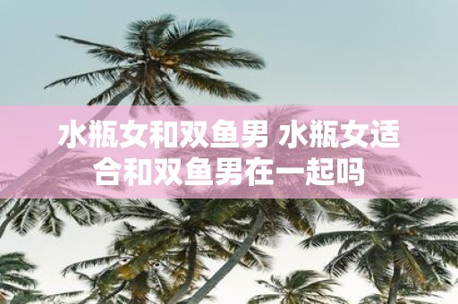 水瓶女和双鱼男 水瓶女适合和双鱼男在一起吗