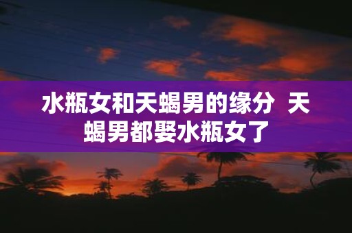水瓶女和天蝎男的缘分 天蝎男都娶水瓶女了