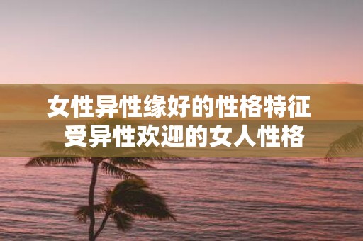 女性异性缘好的性格特征 受异性欢迎的女人性格