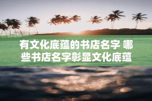 有文化底蕴的书店名字 哪些书店名字彰显文化底蕴