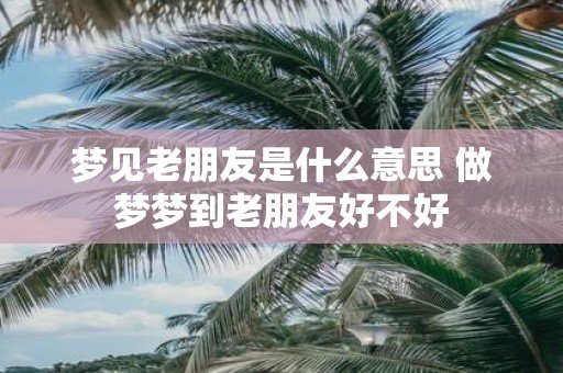 梦见老朋友是什么意思 做梦梦到老朋友好不好