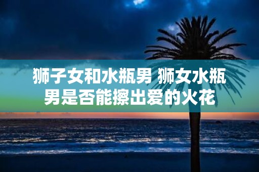 狮子女和水瓶男 狮女水瓶男是否能擦出爱的火花