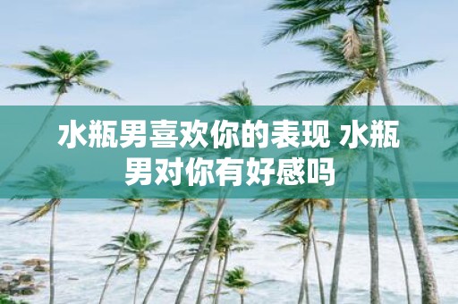 水瓶男喜欢你的表现 水瓶男对你有好感吗