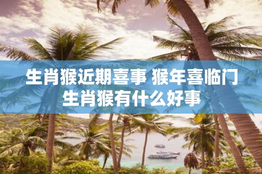 生肖猴近期喜事 猴年喜临门生肖猴有什么好事
