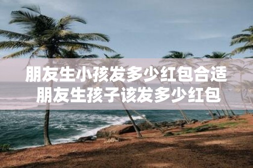 朋友生小孩发多少红包合适 朋友生孩子该发多少红包