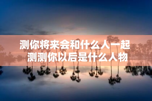 测你将来会和什么人一起 测测你以后是什么人物