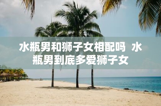 水瓶男和狮子女相配吗 水瓶男到底多爱狮子女