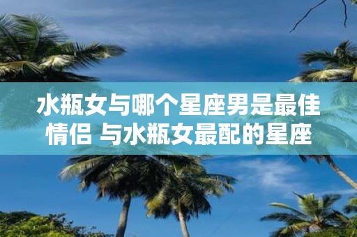 水瓶女与哪个星座男是最佳情侣 与水瓶女最配的星座男