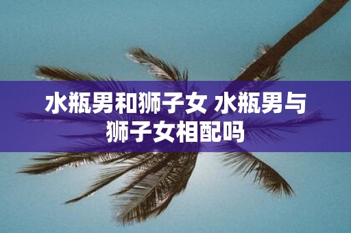 水瓶男和狮子女 水瓶男与狮子女相配吗