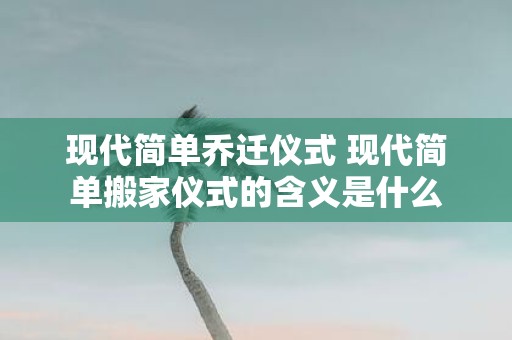 现代简单乔迁仪式 现代简单搬家仪式的含义是什么