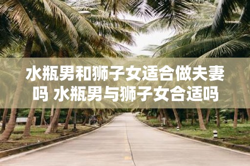 水瓶男和狮子女适合做夫妻吗 水瓶男与狮子女合适吗