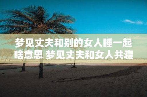 梦见丈夫和别的女人睡一起啥意思 梦见丈夫和女人共寝含义何
