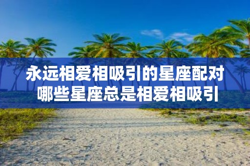 永远相爱相吸引的星座配对 哪些星座总是相爱相吸引