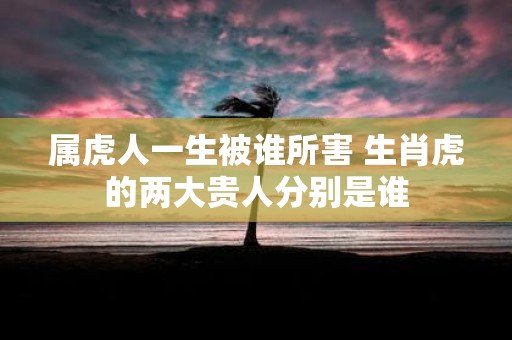 属虎人一生被谁所害 生肖虎的两大贵人分别是谁